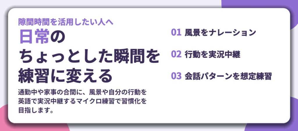 日常の ちょっとした瞬間を 練習に変える。風景をナレーション、行動を実況中継、会話パターンを想定練習