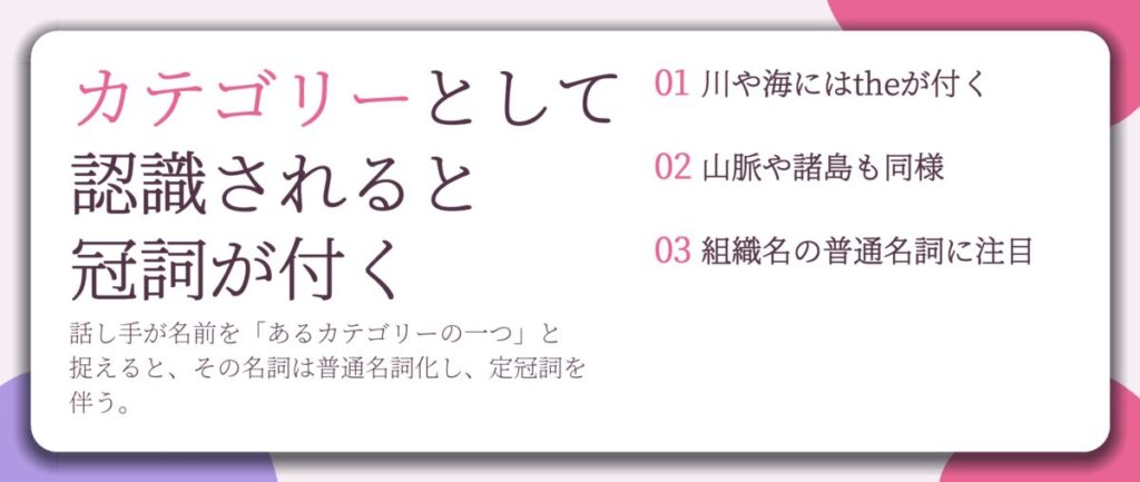 カテゴリーとして 認識されると 冠詞が付く。川や海にはtheが付く、山脈や諸島も同様、組織名の普通名詞に注目