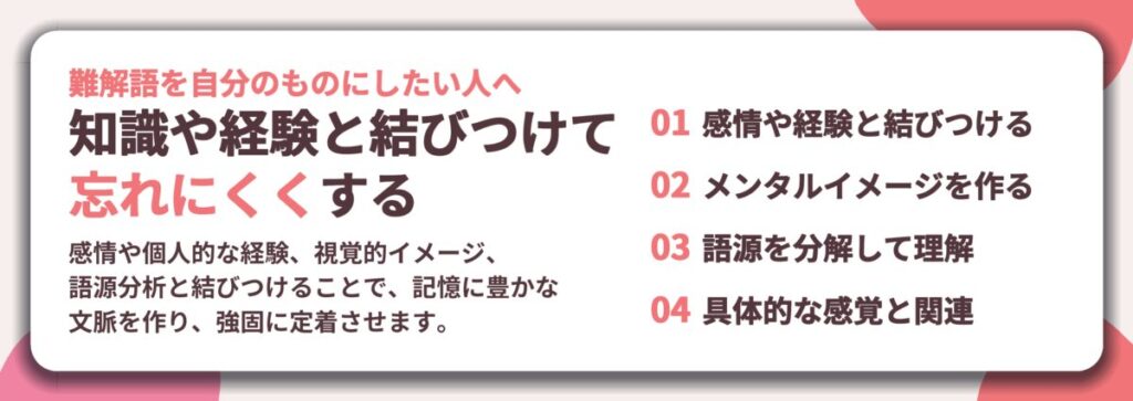 知識や経験と結びつけて 忘れにくくする。感情や経験と結びつける、メンタルイメージを作る、語源を分解して理解、具体的な感覚と関連