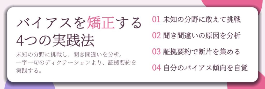 バイアスを矯正する 4つの実践法。未知の分野に敢えて挑戦、聞き間違いの原因を分析、証拠要約で断片を集める、自分のバイアス傾向を自覚