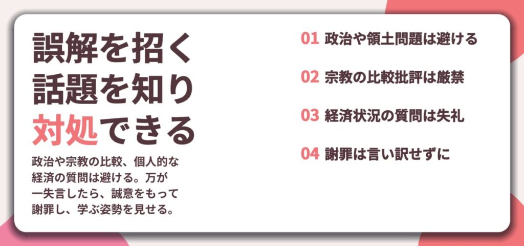 誤解を招く 話題を知り 対処できる。政治や領土問題は避ける、宗教の比較批評は厳禁、経済状況の質問は失礼、謝罪は言い訳せずに