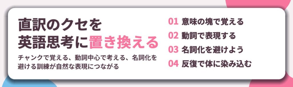 直訳のクセを 英語思考に置き換える。意味の塊で覚える、動詞で表現する、名詞化を避けよう、反復で体に染み込む