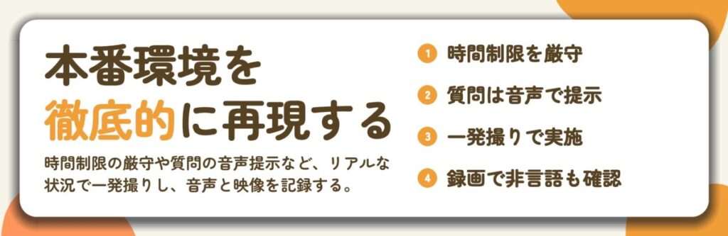 本番環境を 徹底的に再現する。時間制限を厳守、質問は音声で提示、一発撮りで実施、録画で非言語も確認