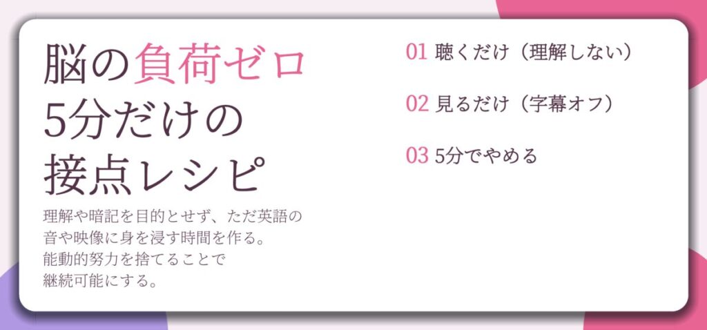 脳の負荷ゼロ 5分だけの 接点レシピ。聴くだけ(理解しない)、見るだけ(字幕オフ)、5分でやめる