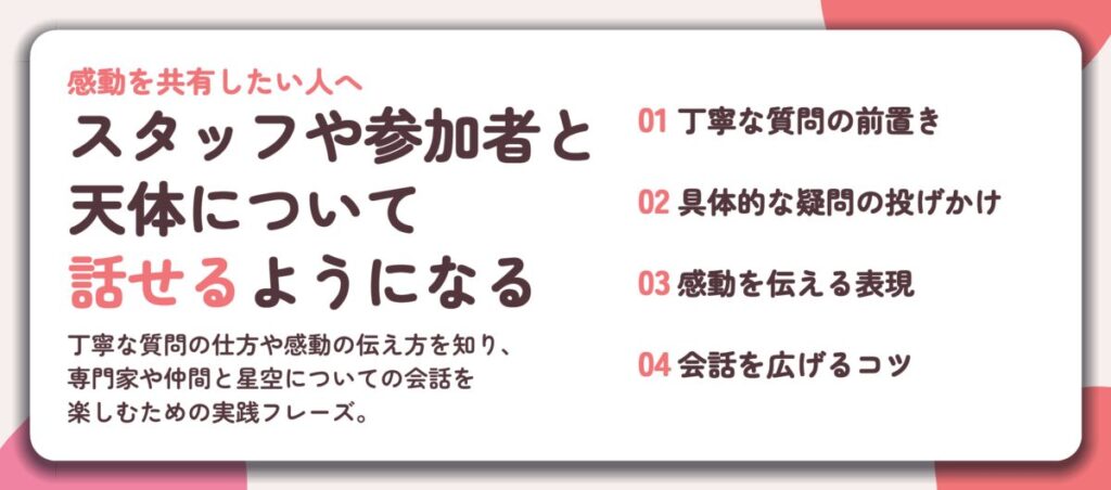 スタッフや参加者と 天体について 話せるようになる。丁寧な質問の前置き、具体的な疑問の投げかけ、感動を伝える表現、会話を広げるコツ