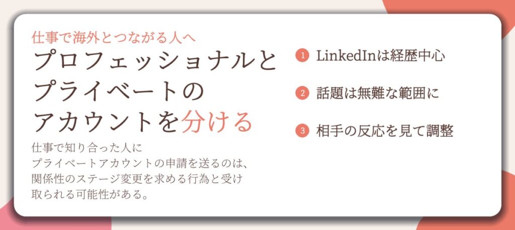 プロフェッショナルと プライベートの アカウントを分ける。LinkedInは経歴中心、話題は無難な範囲に、相手の反応を見て調整